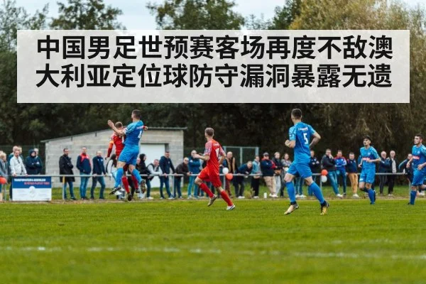 中国男足世预赛客场再度不敌澳大利亚定位球防守漏洞暴露无遗